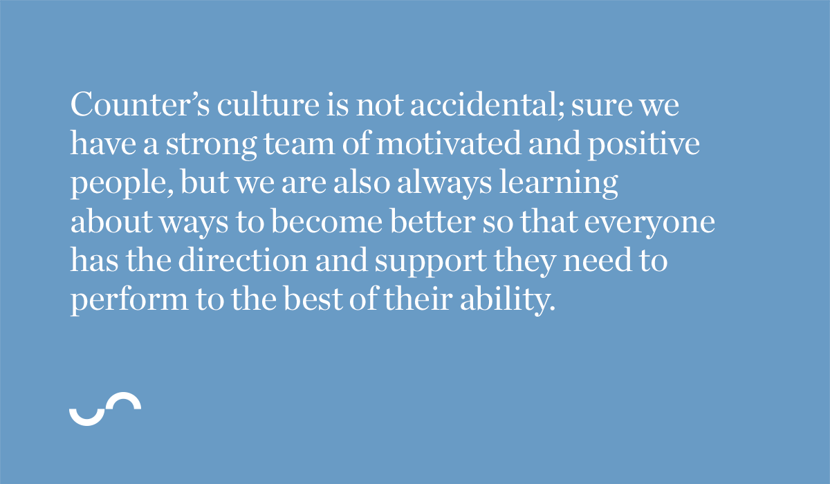 Counter’s culture is not accidental; sure we have a strong team of motivated and positive people, but we are also always learning about ways to become better so that everyone has the direction and support they need to perform to the best of their ability.