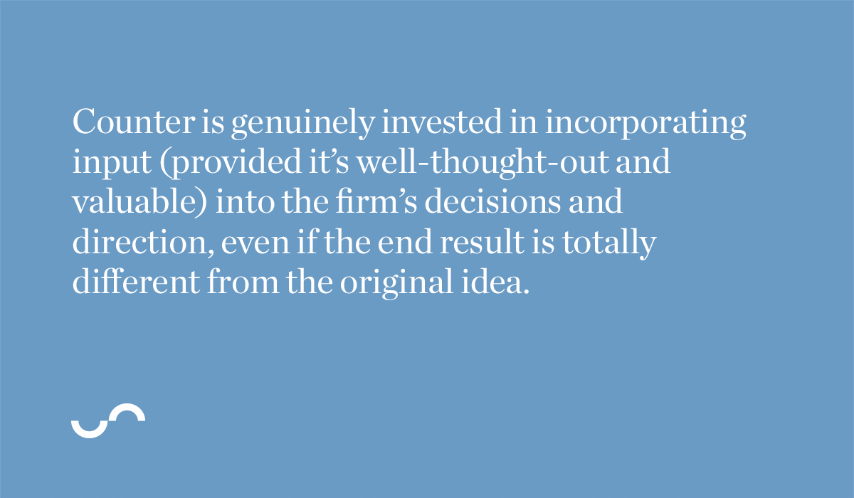 Counter is genuinely invested in incorporating input (provided it’s well-thought-out and valuable) into the firm’s decisions and direction, even if the end result is totally different from the original idea.