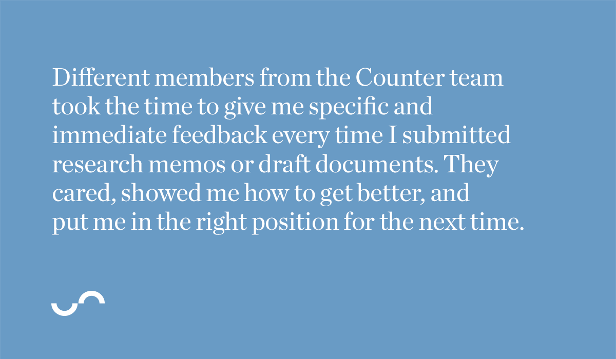 Different members from the Counter team took the time to give me specific and immediate feedback every time I submitted research memos or draft documents. They cared, showed me how to get better, and put me in the right position for the next time. 