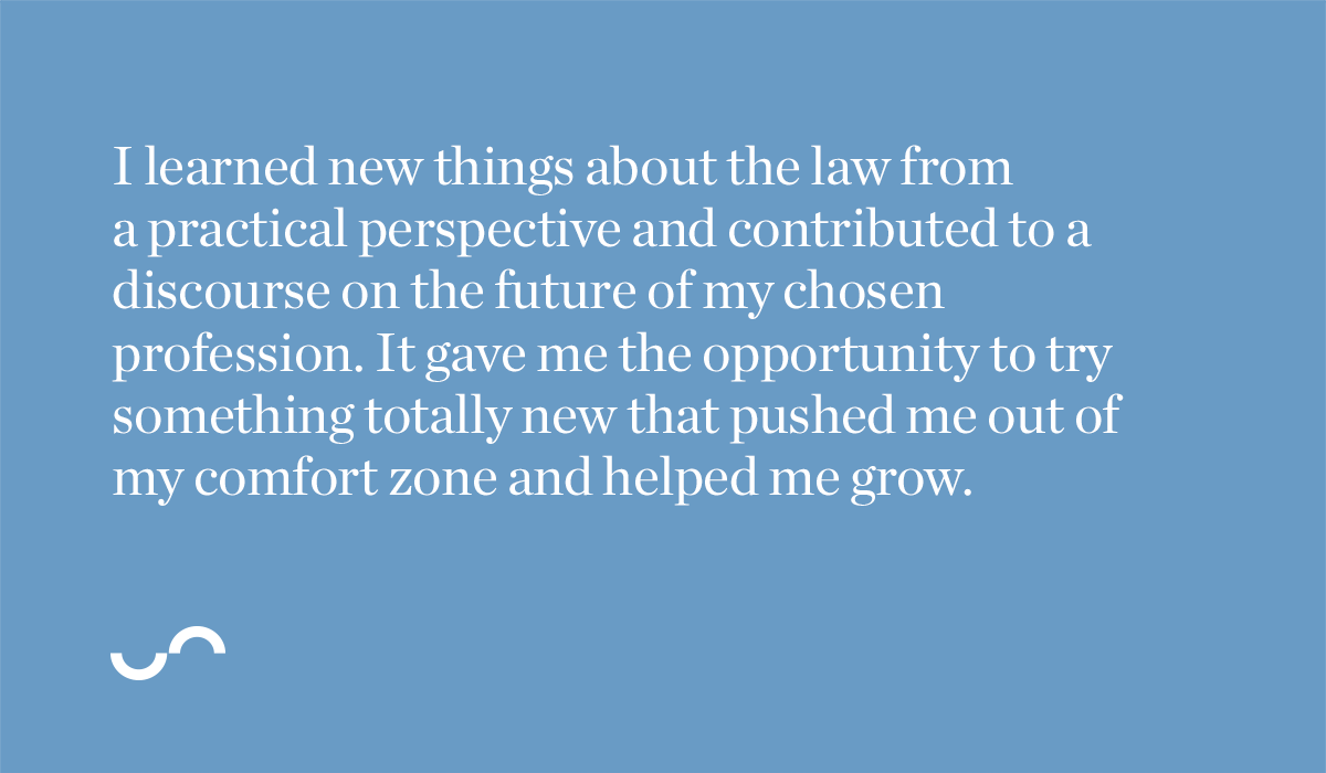 I learned new things about the law from a practical perspective and contributed to a discourse on the future of my chosen profession. It gave me the opportunity to try something totally new that pushed me out of my comfort zone and helped me grow.