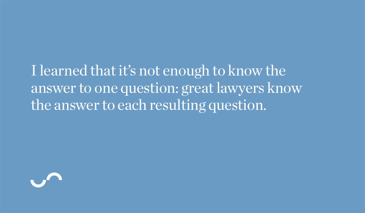 I learned that it’s not enough to know the answer to one question: great lawyers know the answer to each resulting question.