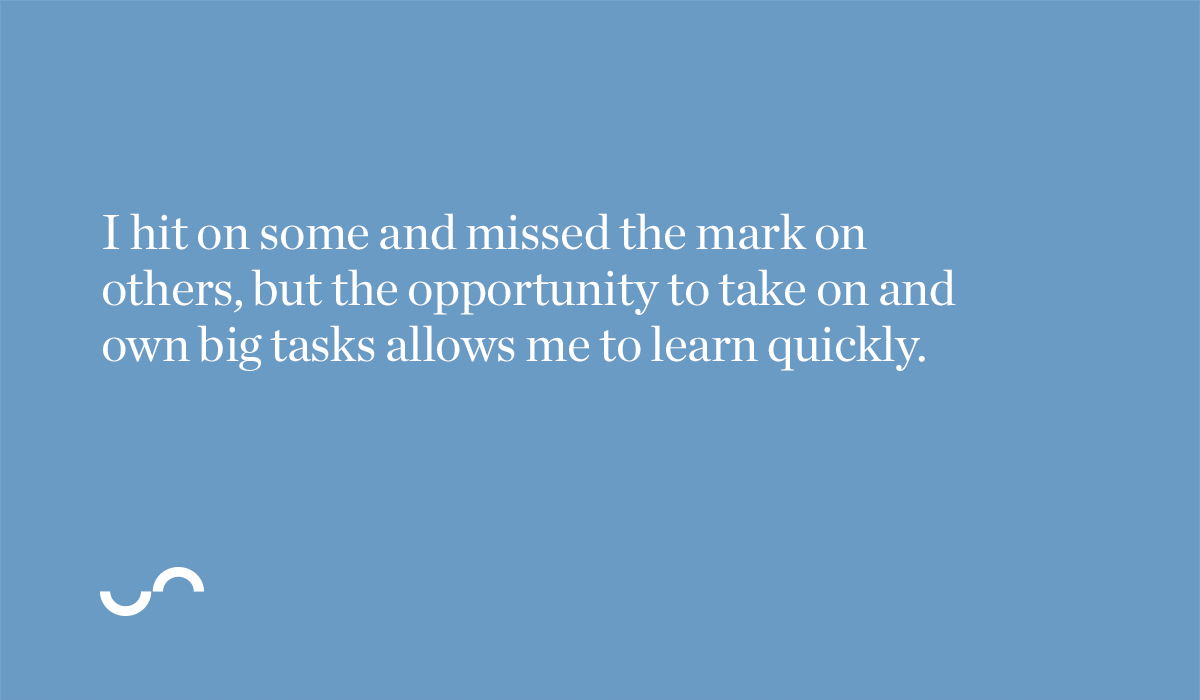 I hit on some and missed the mark on others, but the opportunity to take on and own big tasks allows me to learn quickly.