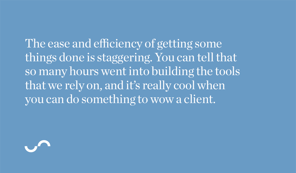 The ease and efficiency of getting some things done is staggering. You can tell that so many hours went into building the tools that we rely on, and it’s really cool when you can do something to wow a client.