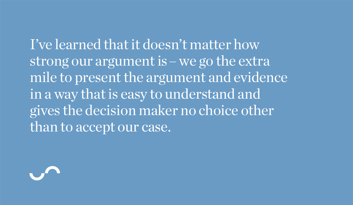 I’ve learned that it doesn’t matter how strong our argument is – we go the extra mile to present the argument and evidence in a way that is easy to understand and gives the decision maker no choice other than to accept our case.