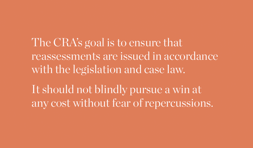 The CRA's goal is to ensure that reassessments are issued in accordance with the legislation and case law. It should not blindly pursue a win at any cost without fear or repercussions.