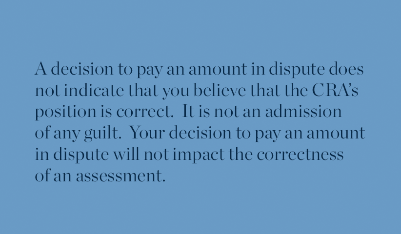 A decision to pay an amount in dispute does not indicate that you believe that the CRA’s position is correct.  It is not an admission of any guilt.  Your decision to pay an amount in dispute will not impact the correctness of an assessment.