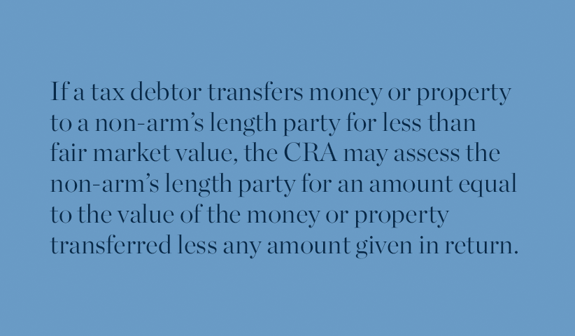 If a tax debtor transfers money or property to a non-arm's length party for less than fair market value, the CRA may assess the non-arm's length party for an amount equal to the value of the money or property transferred less any amount given in return. 