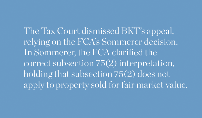 The Tax Court dismissed BKT's appeal relying on the FCA's Sommerer decision. In Sommerer, the FCA clarified the correct subsection 75(2) interpretation, holding that the subsection 75(2) does not apply to property sold for fair market value.
