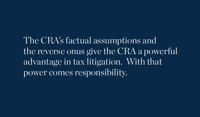 The CRA's factual assumptions and the reverse onus give the CRA a powerful advantage in tax litigation. With that power comes responsibility.