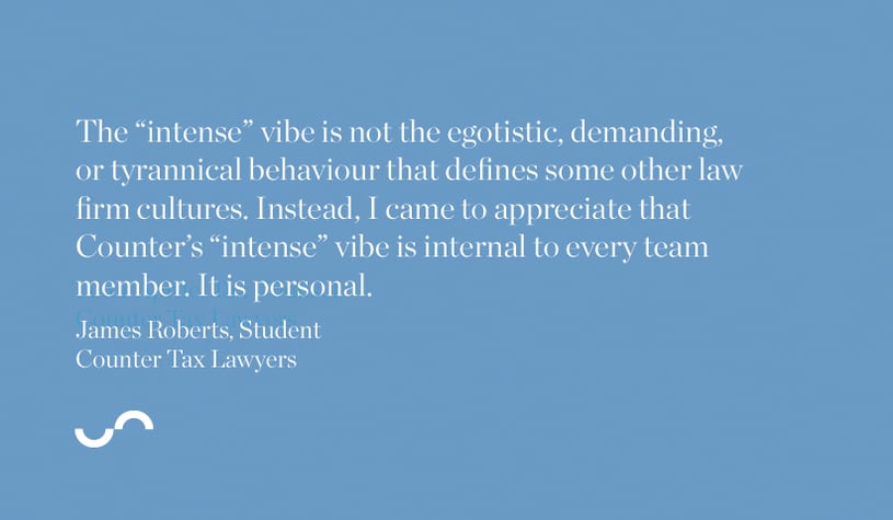 The "intense" vibe is not the egotistic, demanding, or tyrannical behaviour that defines some other law firm cultures. Instead, I came to appreciate that Counter's "intense" vibe is internal to every team member. It is personal.