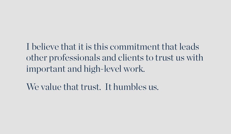 I believe that it is this commitment that leads other professionals and clients to trust us with important and high-level work. We value that trust. It humbles us.