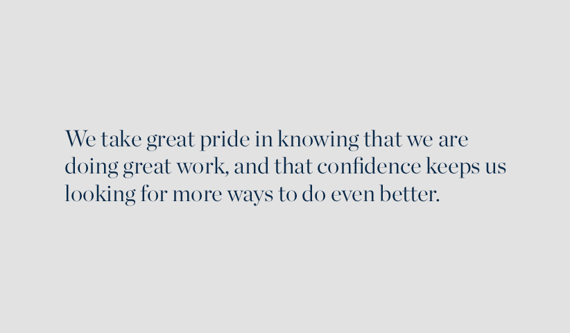 We take great pride in knowing that we are doing great work, and that confidence keeps us looking for more ways to do even better.