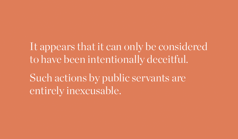 It appears that it can only be considered to have been intentionally deceitful. Such actions by public servants are entirely inexcusable.